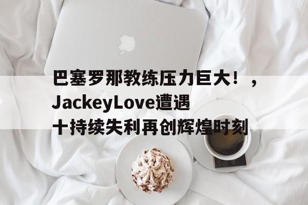 真人百家乐-巴塞罗那教练压力巨大！，JackeyLove遭遇十持续失利再创辉煌时刻-真人百家乐
