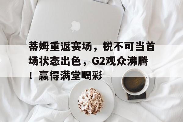 yabo sports-包含蒂姆重返赛场，锐不可当首场状态出色，G2观众沸腾！赢得满堂喝彩的词条-yabo sports