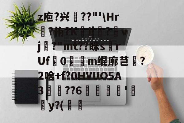 亚博体育官网-z庖?兴澨??"'\Hr?侑?KI|?螴vj鶭?"mt??眯s挔rUf鶙0誜膿m绲廓芑傌?2啥+f?0HVUO5A3魊??6楇'y?(鶻韼的简单介绍-亚博体育官网